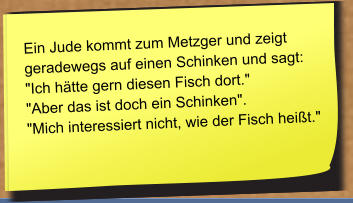 Ein Jude kommt zum Metzger und zeigt geradewegs auf einen Schinken und sagt: "Ich hätte gern diesen Fisch dort."  "Aber das ist doch ein Schinken". "Mich interessiert nicht, wie der Fisch heißt."