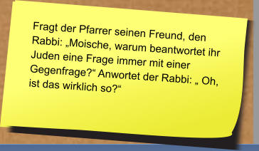 Fragt der Pfarrer seinen Freund, den Rabbi: „Moische, warum beantwortet ihr Juden eine Frage immer mit einer Gegenfrage?“ Anwortet der Rabbi: „ Oh, ist das wirklich so?“   Fragt der Pfarrer seinen Freund, den Rabbi: „Moische, warum beantwortet ihr Juden eine Frage immer mit einer Gegenfrage?“ Anwortet der Rabbi: „ Oh, ist das wirklich so?“