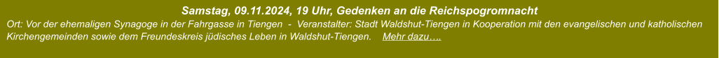 Samstag, 09.11.2024, 19 Uhr, Gedenken an die Reichspogromnacht  Ort: Vor der ehemaligen Synagoge in der Fahrgasse in Tiengen  -  Veranstalter: Stadt Waldshut-Tiengen in Kooperation mit den evangelischen und katholischen Kirchengemeinden sowie dem Freundeskreis jüdisches Leben in Waldshut-Tiengen.    Mehr dazu….