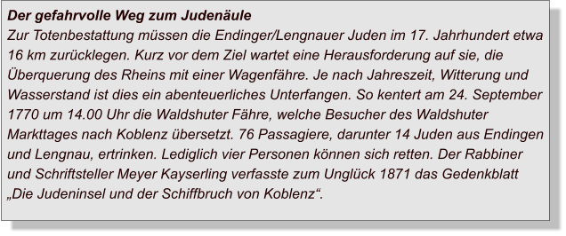 Der gefahrvolle Weg zum JudenäuleZur Totenbestattung müssen die Endinger/Lengnauer Juden im 17. Jahrhundert etwa 16 km zurücklegen. Kurz vor dem Ziel wartet eine Herausforderung auf sie, die Überquerung des Rheins mit einer Wagenfähre. Je nach Jahreszeit, Witterung und Wasserstand ist dies ein abenteuerliches Unterfangen. So kentert am 24. September 1770 um 14.00 Uhr die Waldshuter Fähre, welche Besucher des Waldshuter Markttages nach Koblenz übersetzt. 76 Passagiere, darunter 14 Juden aus Endingen und Lengnau, ertrinken. Lediglich vier Personen können sich retten. Der Rabbiner und Schriftsteller Meyer Kayserling verfasste zum Unglück 1871 das Gedenkblatt „Die Judeninsel und der Schiffbruch von Koblenz“.