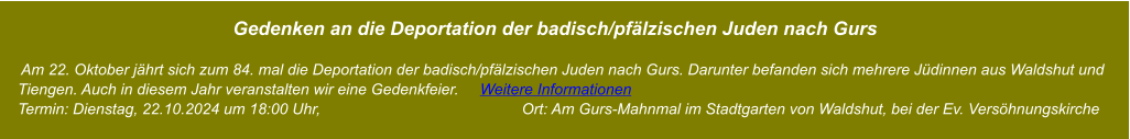 Gedenken an die Deportation der badisch/pfälzischen Juden nach Gurs       Am 22. Oktober jährt sich zum 84. mal die Deportation der badisch/pfälzischen Juden nach Gurs. Darunter befanden sich mehrere Jüdinnen aus Waldshut und     Tiengen. Auch in diesem Jahr veranstalten wir eine Gedenkfeier.     Weitere Informationen     Termin: Dienstag, 22.10.2024 um 18:00 Uhr,                                               Ort: Am Gurs-Mahnmal im Stadtgarten von Waldshut, bei der Ev. Versöhnungskirche