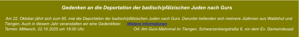 Gedenken an die Deportation der badisch/pfälzischen Juden nach Gurs       Am 22. Oktober jährt sich zum 85. mal die Deportation der badisch/pfälzischen Juden nach Gurs. Darunter befanden sich mehrere Jüdinnen aus Waldshut und     Tiengen. Auch in diesem Jahr veranstalten wir eine Gedenkfeier.     Weitere Informationen     Termin: Mittwoch, 22.10.2025 um 18:00 Uhr,                                           Ort: Am Gurs-Mahnmal iin Tiengen, Schwarzenbergstraße 6, vor dem Ev. Gemeindesaal